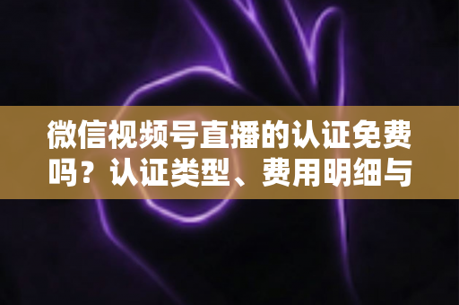 微信视频号直播的认证免费吗？认证类型、费用明细与开播流程全解析