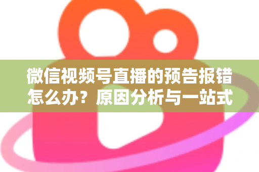 微信视频号直播的预告报错怎么办？原因分析与一站式解决方案指南