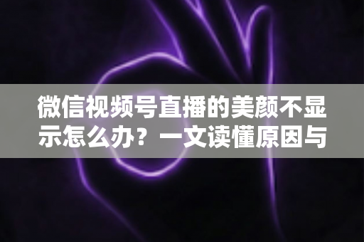 微信视频号直播的美颜不显示怎么办？一文读懂原因与实用解决技巧