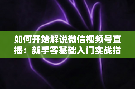 如何开始解说微信视频号直播:新手零基础入门实战指南 如何开始解说微信视频号直播:新手零基础入门实战指南