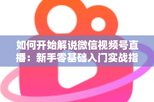 如何开始解说微信视频号直播：新手零基础入门实战指南