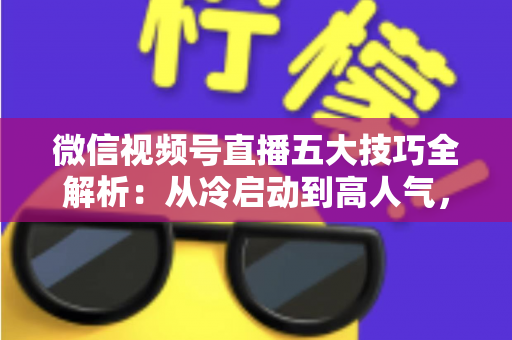 微信视频号直播五大技巧全解析：从冷启动到高人气，新手也能掌握的流量与转化实战指南