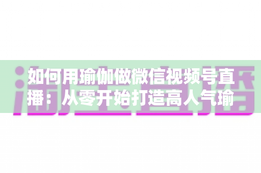 如何用瑜伽做微信视频号直播:从零开始打造高人气瑜伽直播间的完整指南 如何用瑜伽做微信视频号直播:从零开始打造高人气瑜伽直播间的完整指南