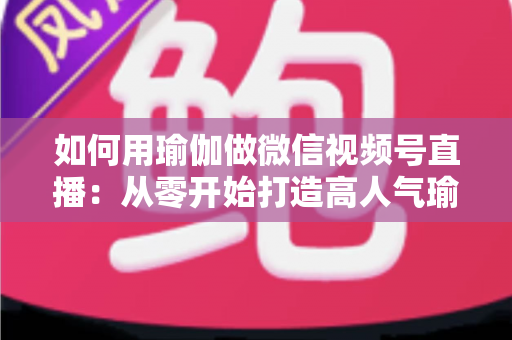 如何用瑜伽做微信视频号直播:从零开始打造高人气瑜伽直播间的完整指南 如何用瑜伽做微信视频号直播:从零开始打造高人气瑜伽直播间的完整指南