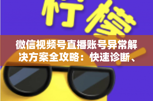 微信视频号直播账号异常解决方案全攻略：快速诊断、高效申诉与长效预防一站式指南