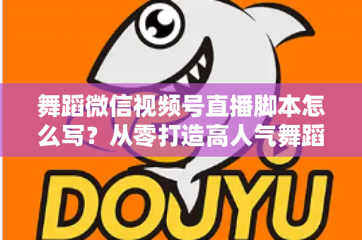 舞蹈微信视频号直播脚本怎么写？从零打造高人气舞蹈直播的完整指南