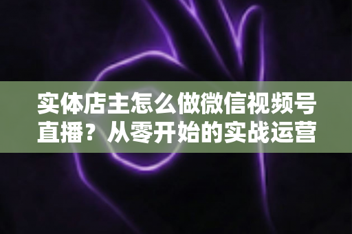 实体店主怎么做微信视频号直播？从零开始的实战运营全攻略