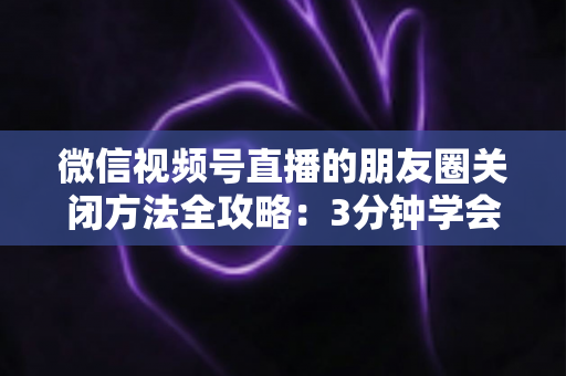 微信视频号直播的朋友圈关闭方法全攻略：3分钟学会隐私设置，还原一个清爽不打扰的朋友圈