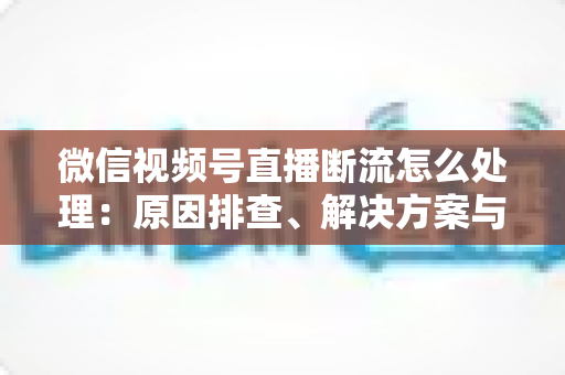 微信视频号直播断流怎么处理：原因排查、解决方案与预防全指南