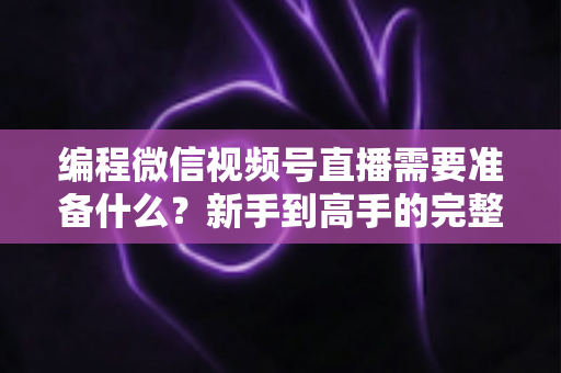编程微信视频号直播需要准备什么？新手到高手的完整装备清单与实战指南