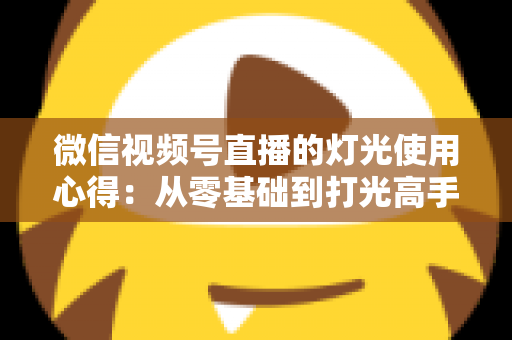微信视频号直播的灯光使用心得：从零基础到打光高手的完整实战指南