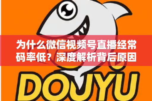 为什么微信视频号直播经常码率低？深度解析背后原因与实用提升技巧全攻略