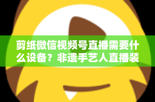 剪纸微信视频号直播需要什么设备？非遗手艺人直播装备一站式全攻略