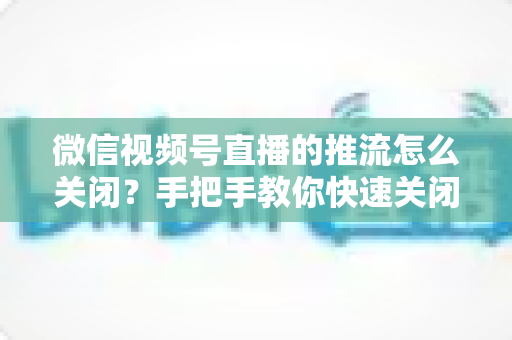 微信视频号直播的推流怎么关闭？手把手教你快速关闭推流的完整教程与实用技巧