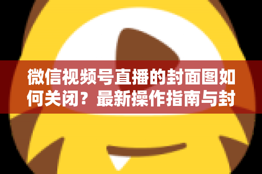 微信视频号直播的封面图如何关闭？最新操作指南与封面设置技巧全解析