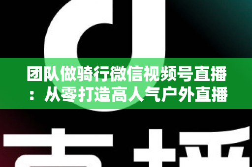 团队做骑行微信视频号直播：从零打造高人气户外直播的完整实战指南