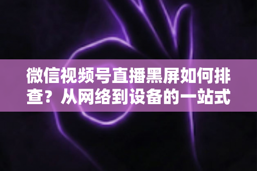 微信视频号直播黑屏如何排查？从网络到设备的一站式解决方案与实用避坑指南