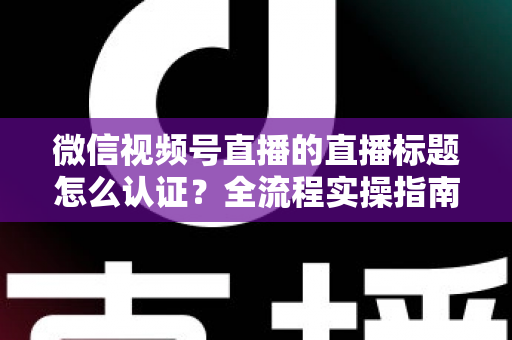 微信视频号直播的直播标题怎么认证？全流程实操指南与避坑技巧一网打尽