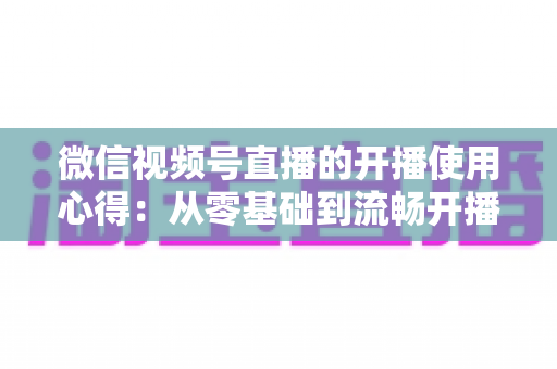微信视频号直播的开播使用心得：从零基础到流畅开播的完整实战指南