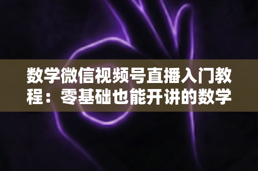 数学微信视频号直播入门教程：零基础也能开讲的数学直播课堂完全指南