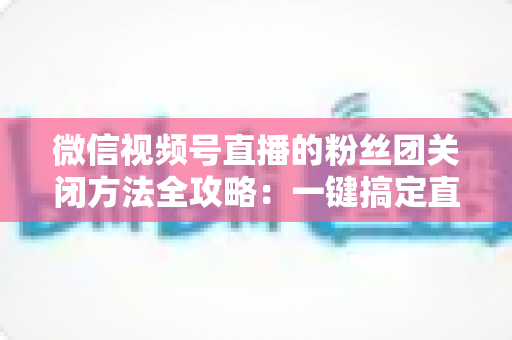 微信视频号直播的粉丝团关闭方法全攻略：一键搞定直播间粉丝团设置