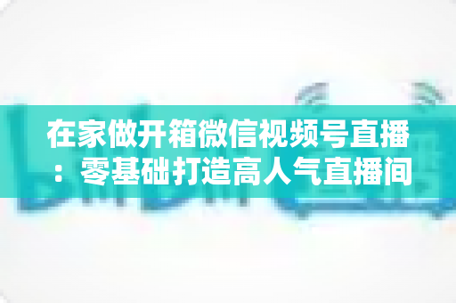 在家做开箱微信视频号直播：零基础打造高人气直播间的完整实战指南