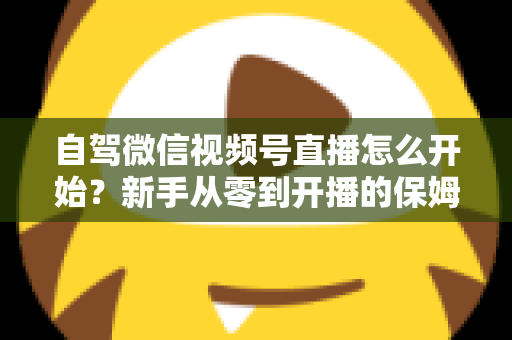 自驾微信视频号直播怎么开始？新手从零到开播的保姆级实战教程