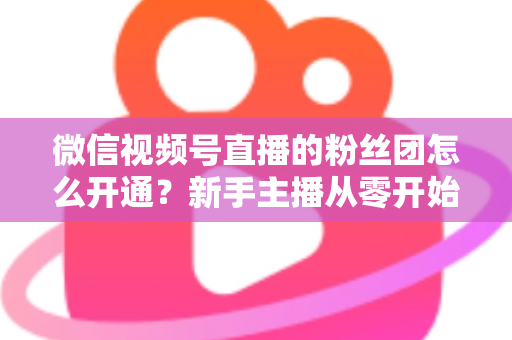 微信视频号直播的粉丝团怎么开通?新手主播从零开始开通与运营粉丝团的完整实用指南 微信视频号直播的粉丝团怎么开通?新手主播从零开始开通与运营粉丝团的完整实用指南