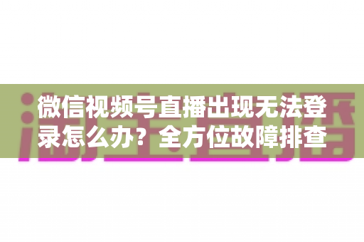 微信视频号直播出现无法登录怎么办？全方位故障排查与实用解决方案指南
