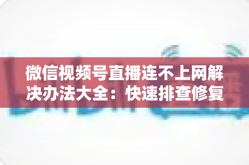 微信视频号直播连不上网解决办法大全：快速排查修复，让你的直播畅通无阻