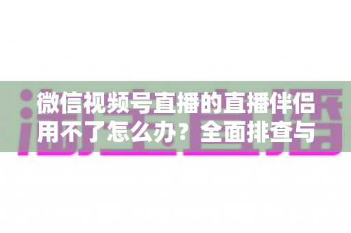 微信视频号直播的直播伴侣用不了怎么办？全面排查与高效解决方案指南