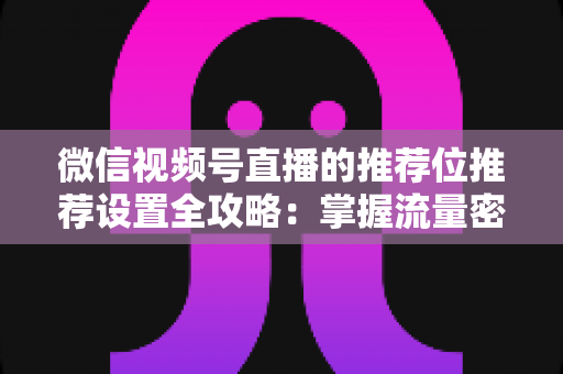 微信视频号直播的推荐位推荐设置全攻略：掌握流量密码，让直播间曝光翻倍的实操指南