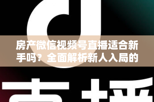 房产微信视频号直播适合新手吗？全面解析新人入局的可行性、优势与实操指南