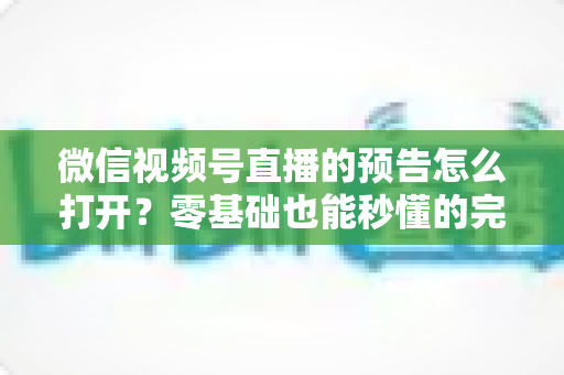 微信视频号直播的预告怎么打开？零基础也能秒懂的完整操作指南与实用技巧