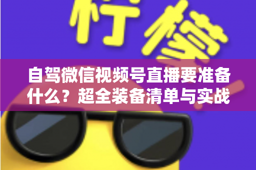 自驾微信视频号直播要准备什么？超全装备清单与实战避坑指南一次讲清