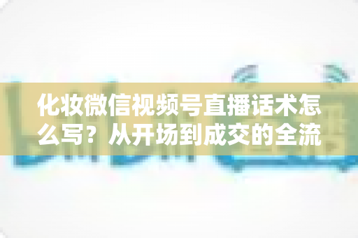 化妆微信视频号直播话术怎么写？从开场到成交的全流程实战话术指南