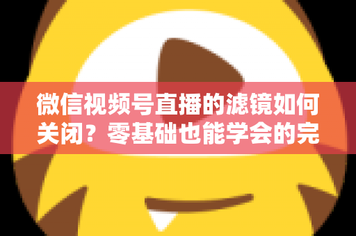 微信视频号直播的滤镜如何关闭?零基础也能学会的完整操作指南与避坑技巧 微信视频号直播的滤镜如何关闭?零基础也能学会的完整操作指南与避坑技巧