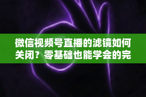 微信视频号直播的滤镜如何关闭?零基础也能学会的完整操作指南与避坑技巧 微信视频号直播的滤镜如何关闭?零基础也能学会的完整操作指南与避坑技巧