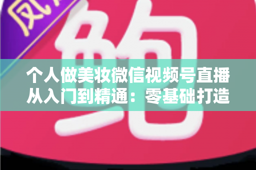 个人做美妆微信视频号直播从入门到精通：零基础打造高人气高转化美妆直播间的完整实战指南