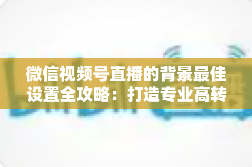 微信视频号直播的背景最佳设置全攻略：打造专业高转化直播间的实用指南