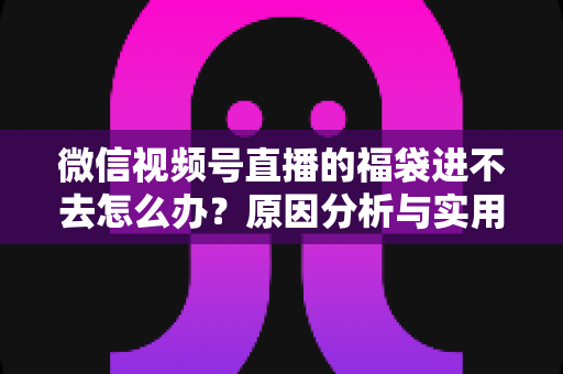 微信视频号直播的福袋进不去怎么办？原因分析与实用解决指南一次讲清