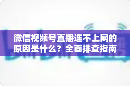 微信视频号直播连不上网的原因是什么？全面排查指南与实用解决方案大公开