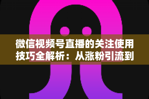 微信视频号直播的关注使用技巧全解析：从涨粉引流到高效观看的实用指南