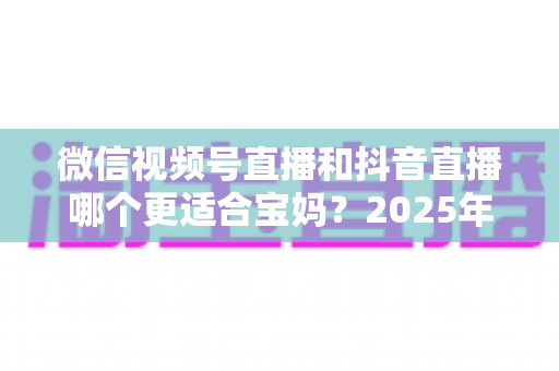 微信视频号直播和抖音直播哪个更适合宝妈?2025年两大平台深度对比与实战选平台指南 微信视频号直播和抖音直播哪个更适合宝妈?2025年两大平台深度对比与实战选平台指南