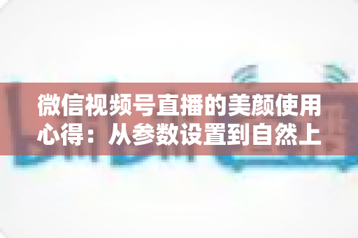 微信视频号直播的美颜使用心得:从参数设置到自然上镜的实战技巧全解析 微信视频号直播的美颜使用心得:从参数设置到自然上镜的实战技巧全解析