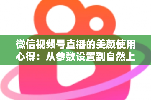 微信视频号直播的美颜使用心得：从参数设置到自然上镜的实战技巧全解析