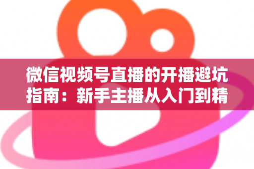 微信视频号直播的开播避坑指南：新手主播从入门到精通的全面避雷手册