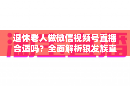 退休老人做微信视频号直播合适吗？全面解析银发族直播的机遇、挑战与实用入门指南