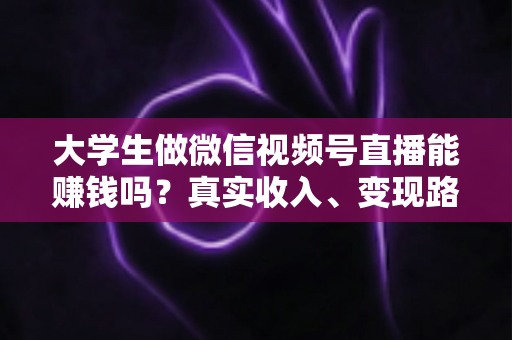 大学生做微信视频号直播能赚钱吗？真实收入、变现路径与新手避坑指南全解析