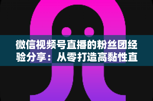 微信视频号直播的粉丝团经验分享：从零打造高黏性直播社群的实战运营指南